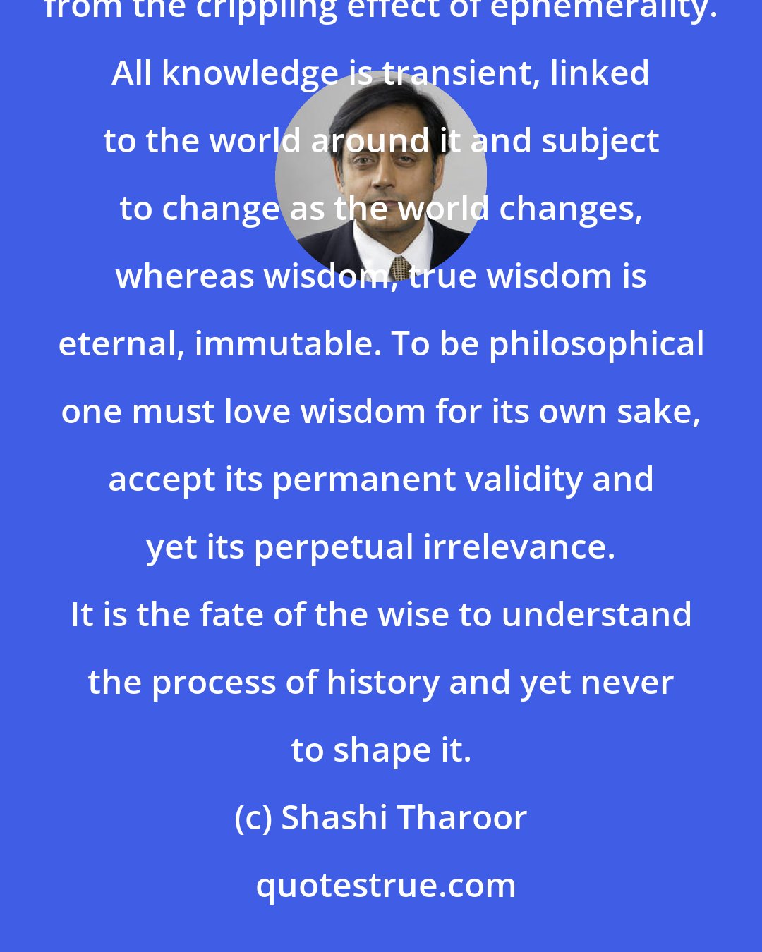 Shashi Tharoor: A philosopher is a lover of wisdom, not of knowledge, which for all its great uses ultimately suffers from the crippling effect of ephemerality. All knowledge is transient, linked to the world around it and subject to change as the world changes, whereas wisdom, true wisdom is eternal, immutable. To be philosophical one must love wisdom for its own sake, accept its permanent validity and yet its perpetual irrelevance. It is the fate of the wise to understand the process of history and yet never to shape it.