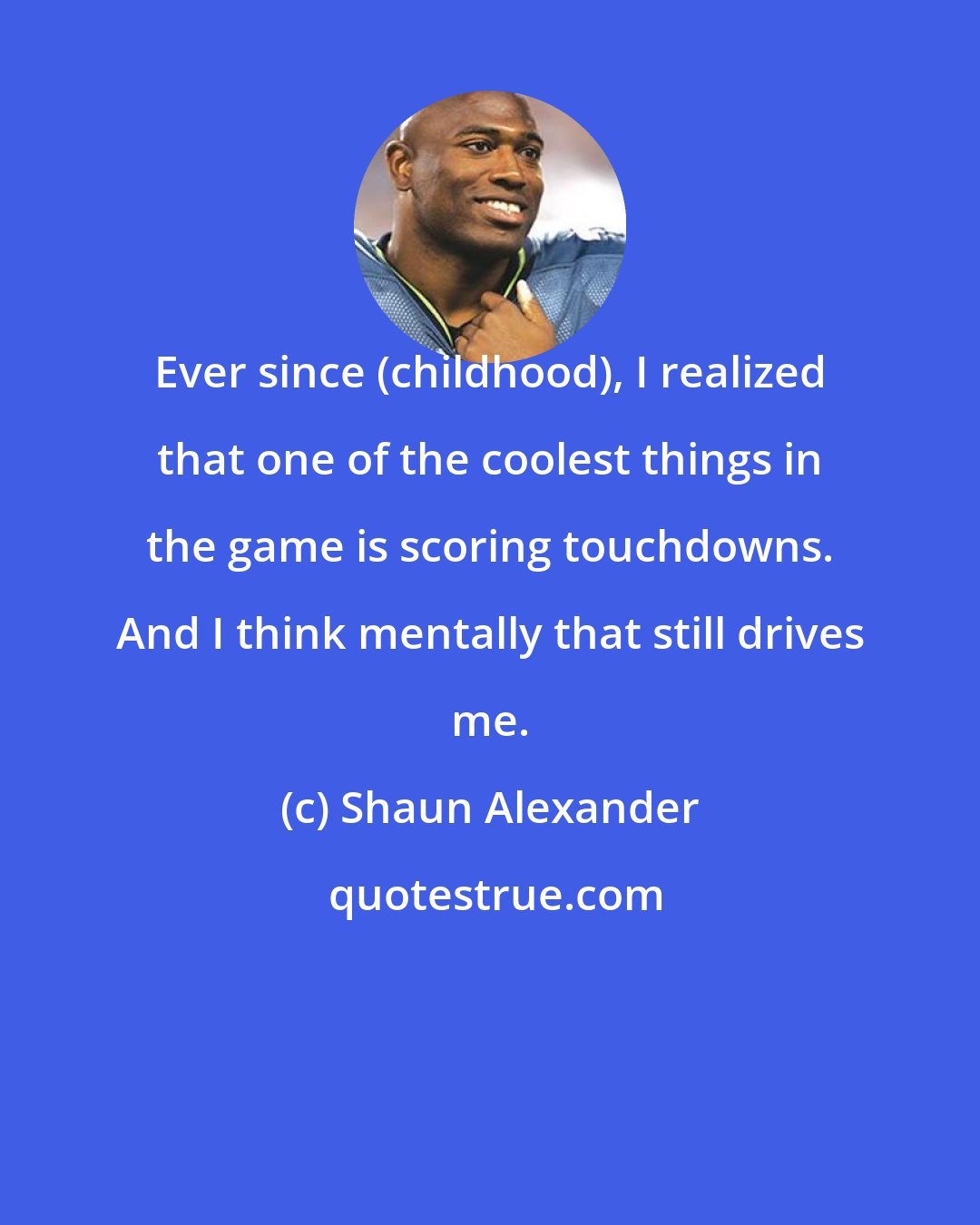 Shaun Alexander: Ever since (childhood), I realized that one of the coolest things in the game is scoring touchdowns. And I think mentally that still drives me.