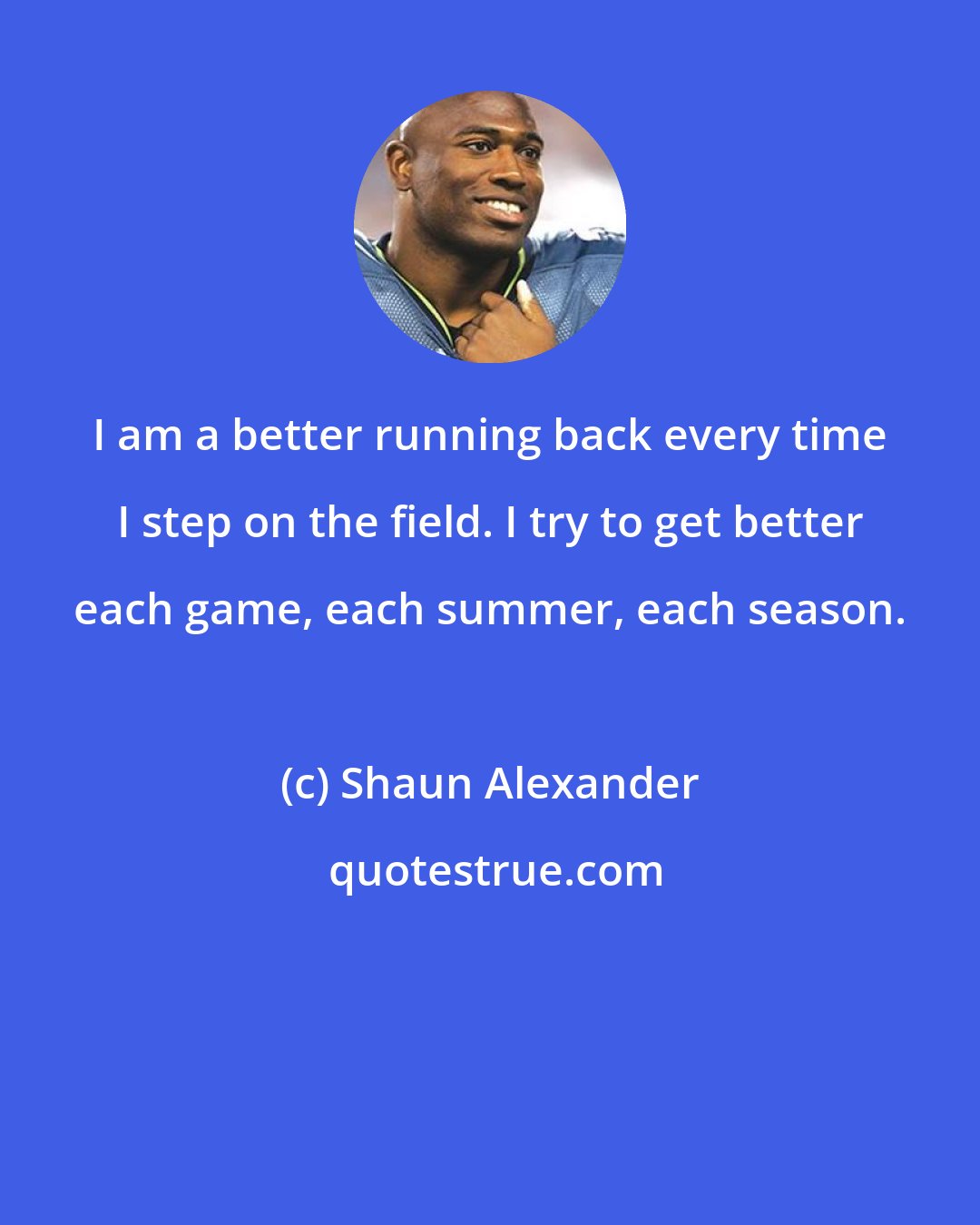 Shaun Alexander: I am a better running back every time I step on the field. I try to get better each game, each summer, each season.