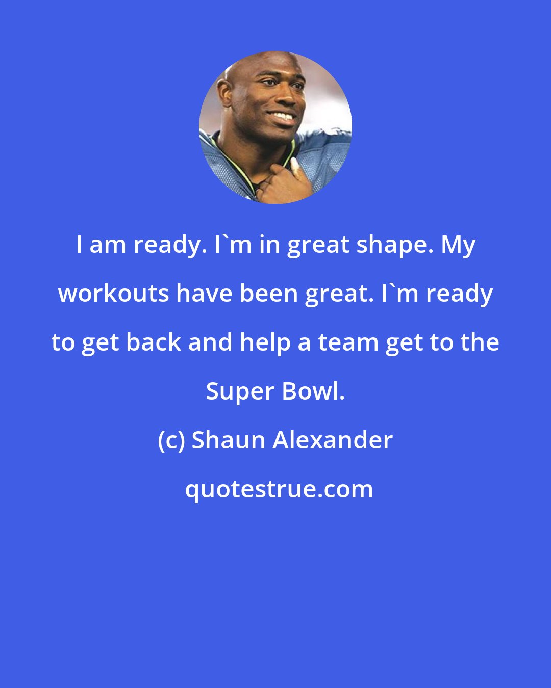 Shaun Alexander: I am ready. I'm in great shape. My workouts have been great. I'm ready to get back and help a team get to the Super Bowl.