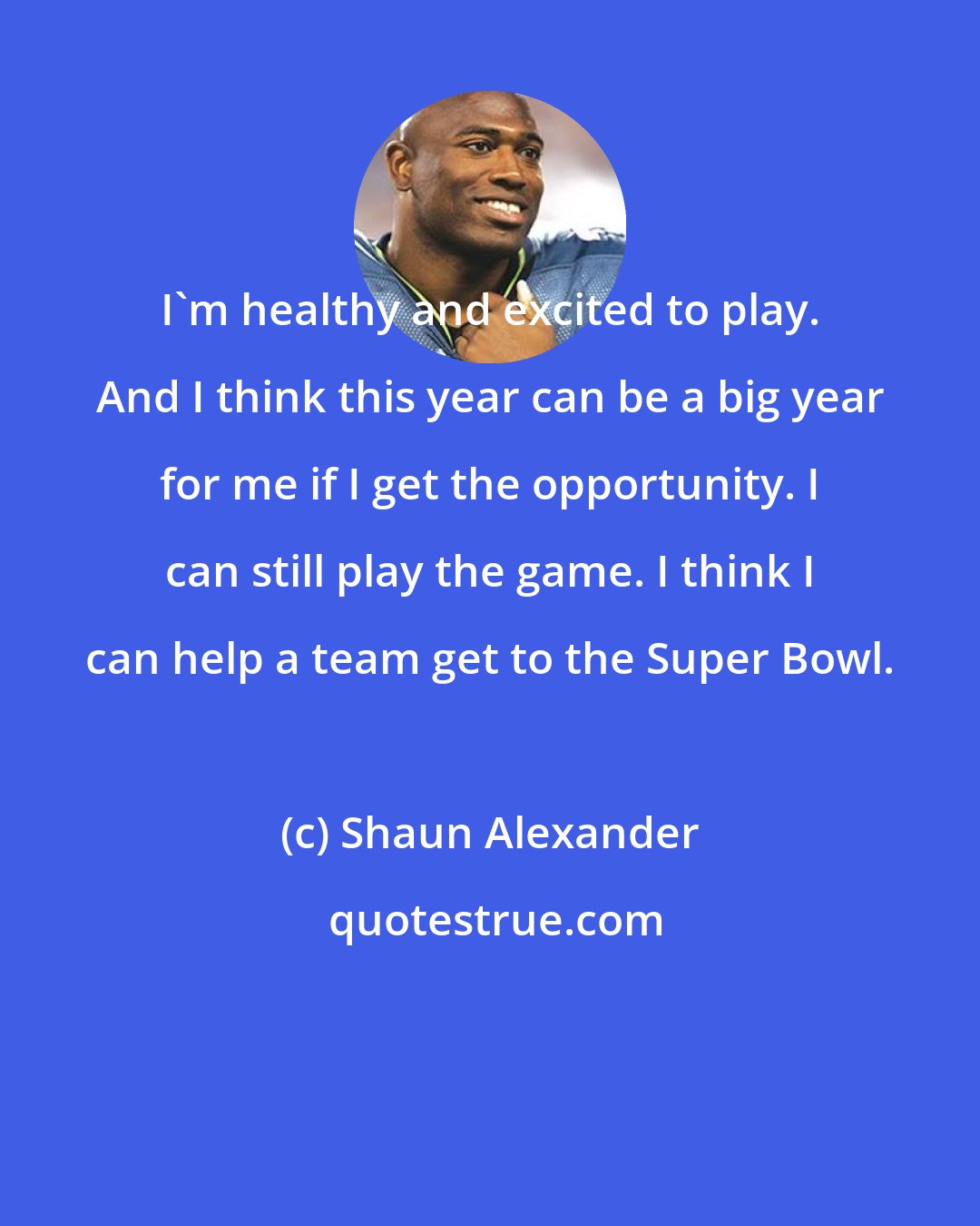 Shaun Alexander: I'm healthy and excited to play. And I think this year can be a big year for me if I get the opportunity. I can still play the game. I think I can help a team get to the Super Bowl.