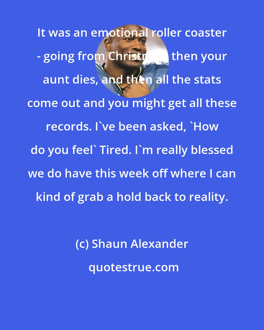 Shaun Alexander: It was an emotional roller coaster - going from Christmas, then your aunt dies, and then all the stats come out and you might get all these records. I've been asked, 'How do you feel' Tired. I'm really blessed we do have this week off where I can kind of grab a hold back to reality.