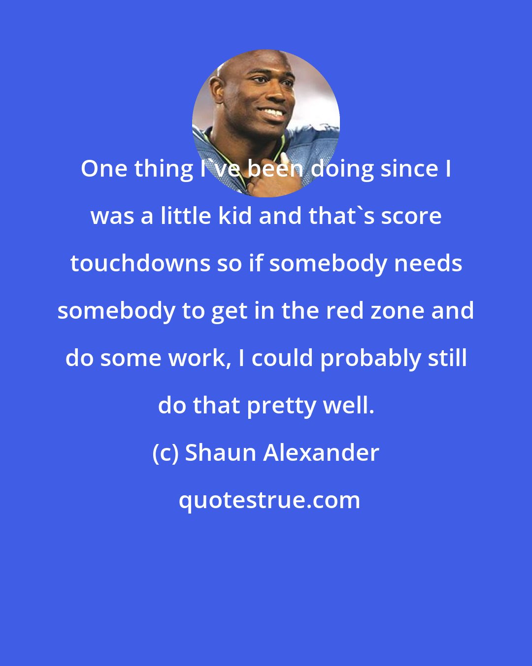 Shaun Alexander: One thing I've been doing since I was a little kid and that's score touchdowns so if somebody needs somebody to get in the red zone and do some work, I could probably still do that pretty well.