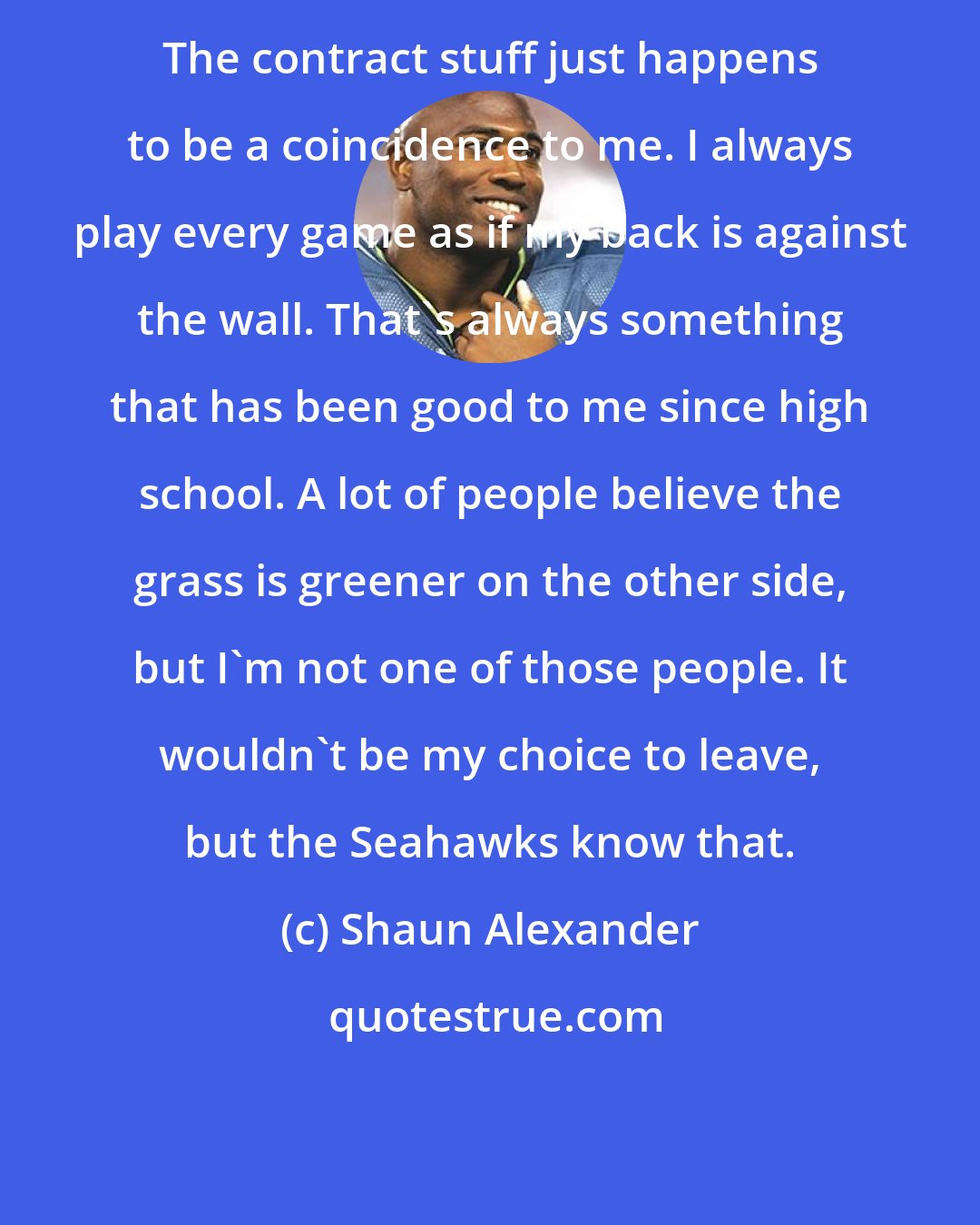 Shaun Alexander: The contract stuff just happens to be a coincidence to me. I always play every game as if my back is against the wall. That's always something that has been good to me since high school. A lot of people believe the grass is greener on the other side, but I'm not one of those people. It wouldn't be my choice to leave, but the Seahawks know that.