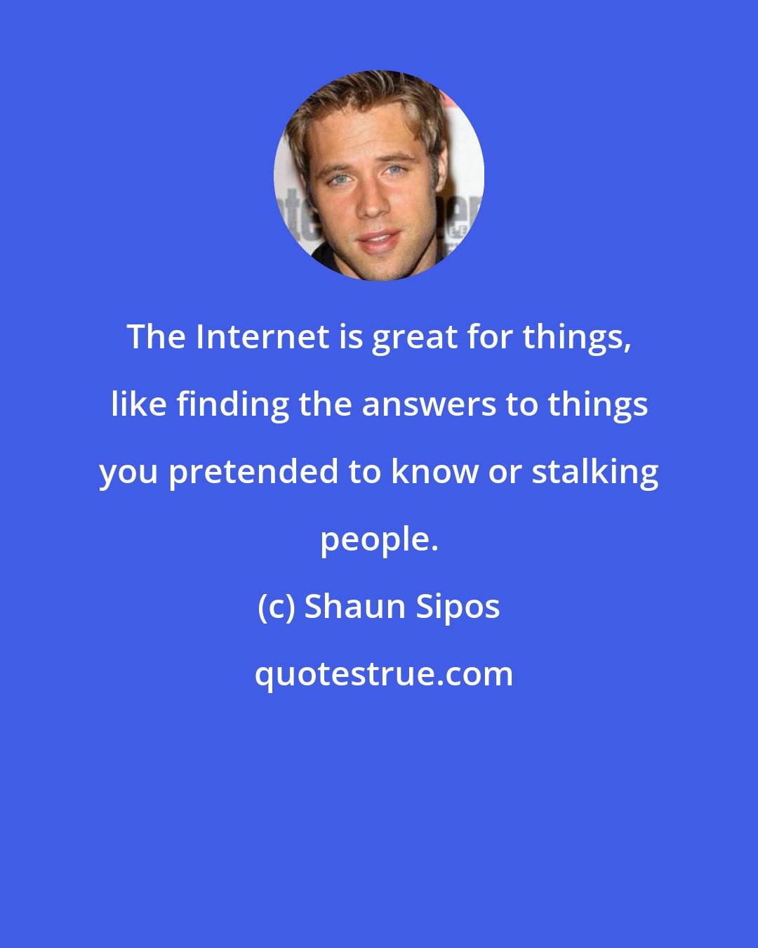 Shaun Sipos: The Internet is great for things, like finding the answers to things you pretended to know or stalking people.