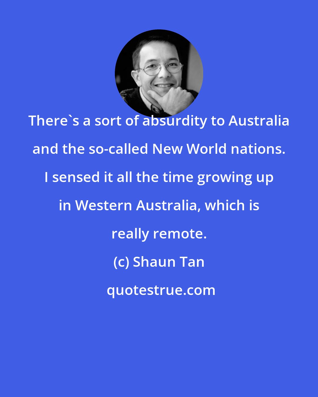 Shaun Tan: There's a sort of absurdity to Australia and the so-called New World nations. I sensed it all the time growing up in Western Australia, which is really remote.