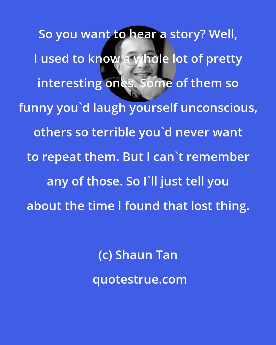 Shaun Tan: So you want to hear a story? Well, I used to know a whole lot of pretty interesting ones. Some of them so funny you'd laugh yourself unconscious, others so terrible you'd never want to repeat them. But I can't remember any of those. So I'll just tell you about the time I found that lost thing.