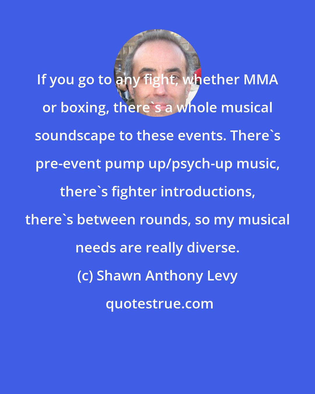 Shawn Anthony Levy: If you go to any fight, whether MMA or boxing, there's a whole musical soundscape to these events. There's pre-event pump up/psych-up music, there's fighter introductions, there's between rounds, so my musical needs are really diverse.