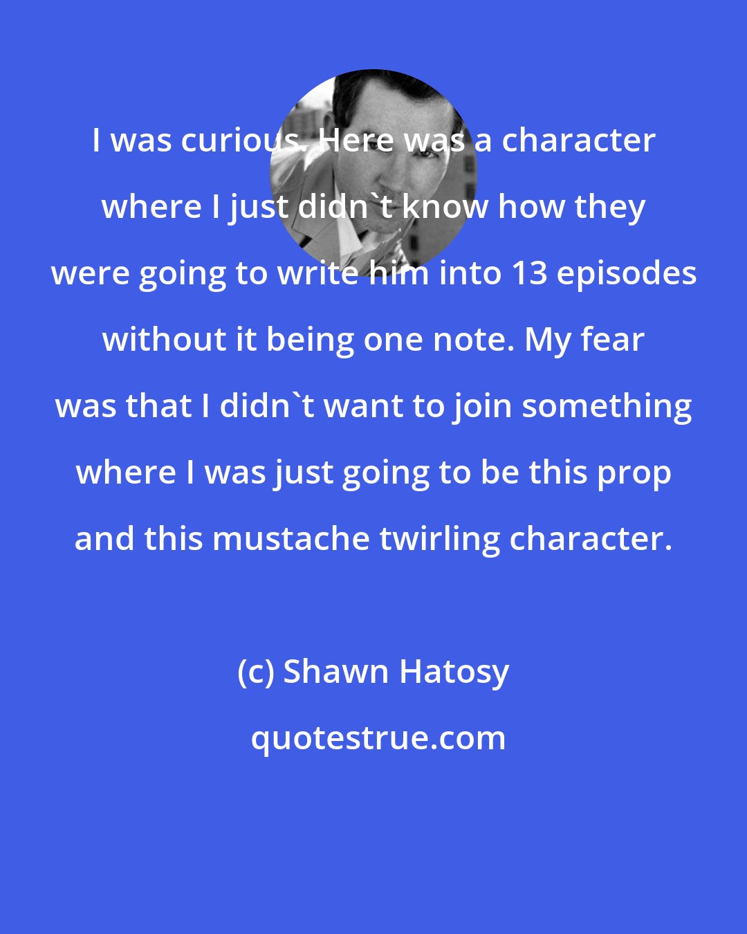 Shawn Hatosy: I was curious. Here was a character where I just didn't know how they were going to write him into 13 episodes without it being one note. My fear was that I didn't want to join something where I was just going to be this prop and this mustache twirling character.