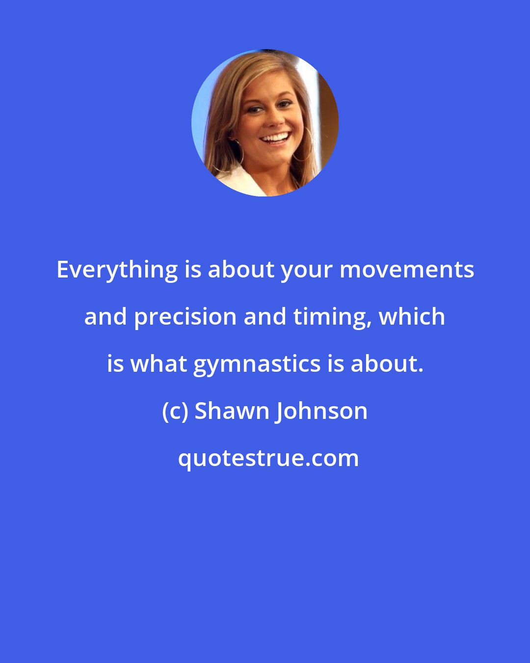 Shawn Johnson: Everything is about your movements and precision and timing, which is what gymnastics is about.
