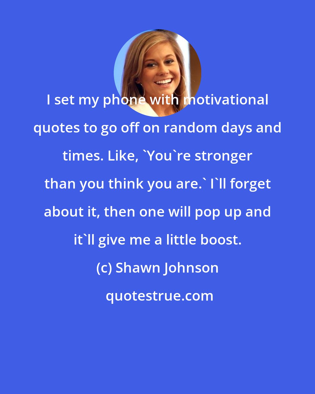 Shawn Johnson: I set my phone with motivational quotes to go off on random days and times. Like, 'You're stronger than you think you are.' I'll forget about it, then one will pop up and it'll give me a little boost.