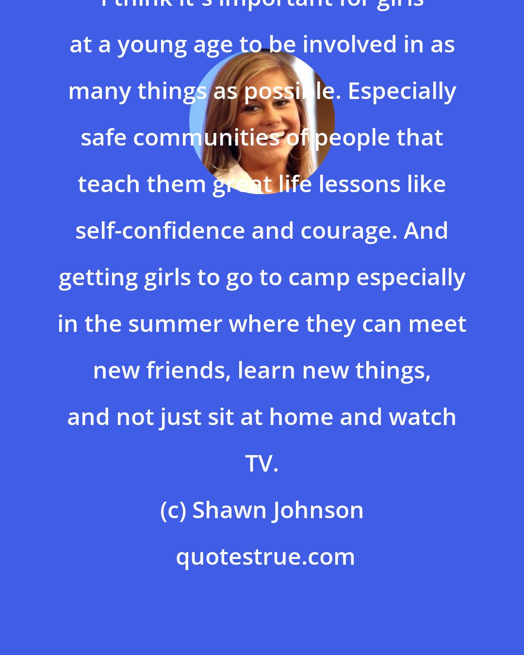 Shawn Johnson: I think it's important for girls at a young age to be involved in as many things as possible. Especially safe communities of people that teach them great life lessons like self-confidence and courage. And getting girls to go to camp especially in the summer where they can meet new friends, learn new things, and not just sit at home and watch TV.