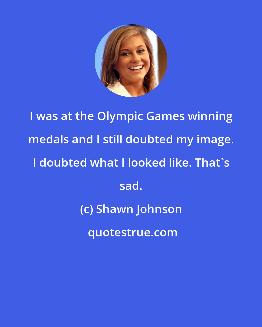 Shawn Johnson: I was at the Olympic Games winning medals and I still doubted my image. I doubted what I looked like. That's sad.