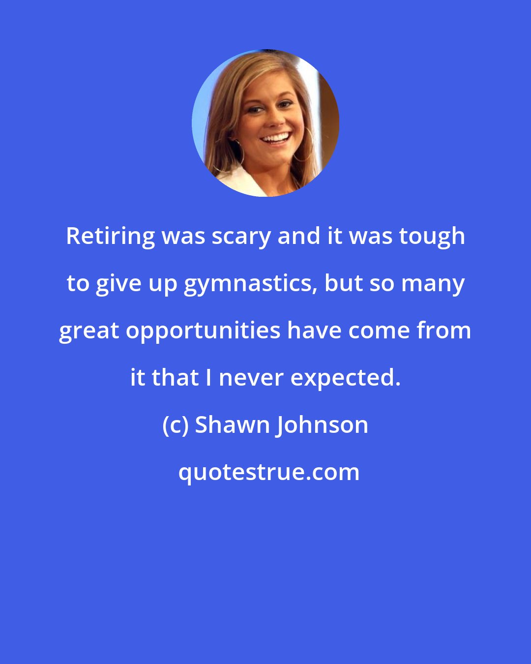 Shawn Johnson: Retiring was scary and it was tough to give up gymnastics, but so many great opportunities have come from it that I never expected.