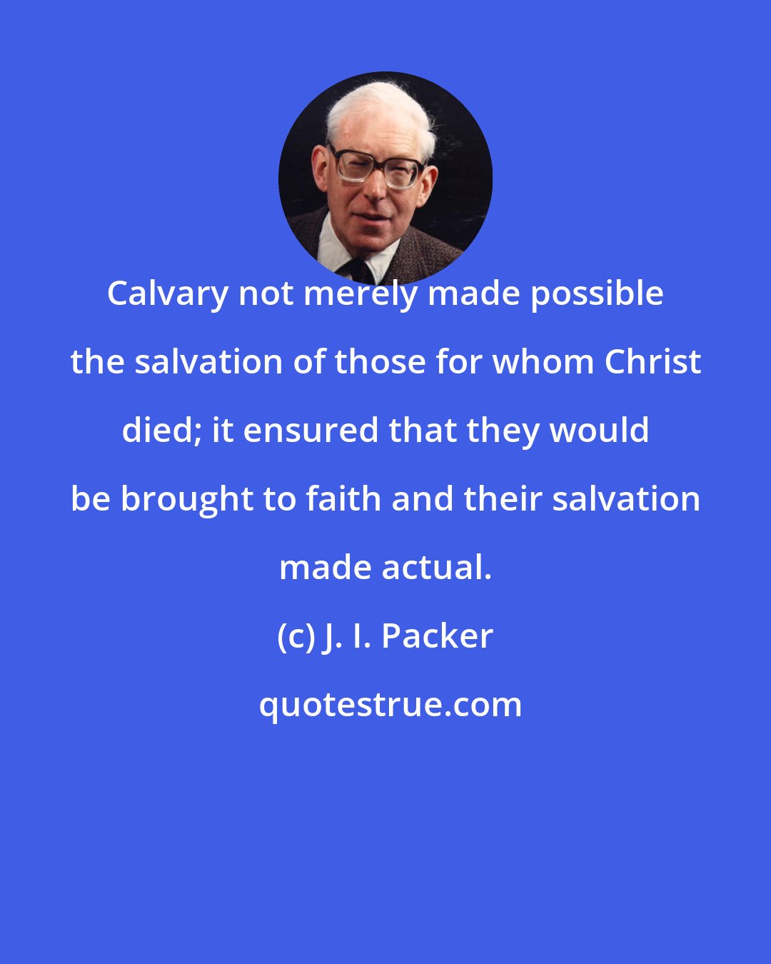 J. I. Packer: Calvary not merely made possible the salvation of those for whom Christ died; it ensured that they would be brought to faith and their salvation made actual.