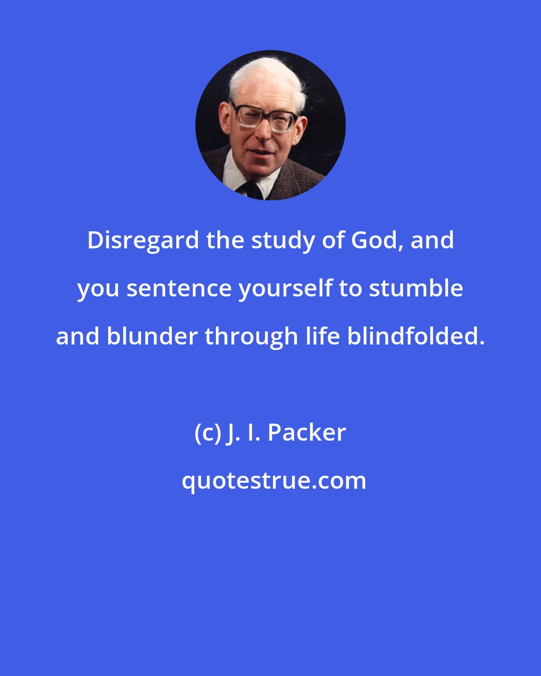 J. I. Packer: Disregard the study of God, and you sentence yourself to stumble and blunder through life blindfolded.