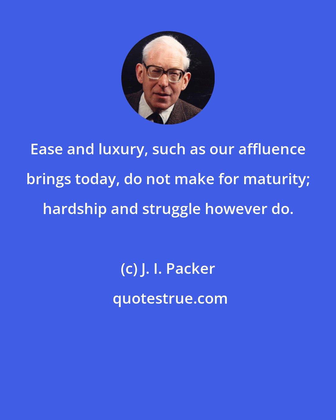 J. I. Packer: Ease and luxury, such as our affluence brings today, do not make for maturity; hardship and struggle however do.