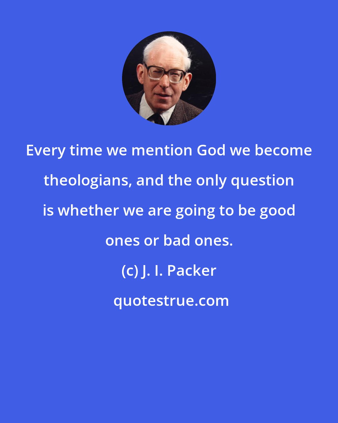 J. I. Packer: Every time we mention God we become theologians, and the only question is whether we are going to be good ones or bad ones.