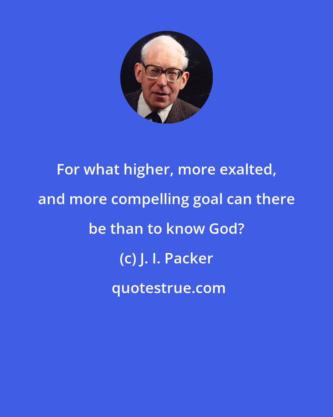 J. I. Packer: For what higher, more exalted, and more compelling goal can there be than to know God?