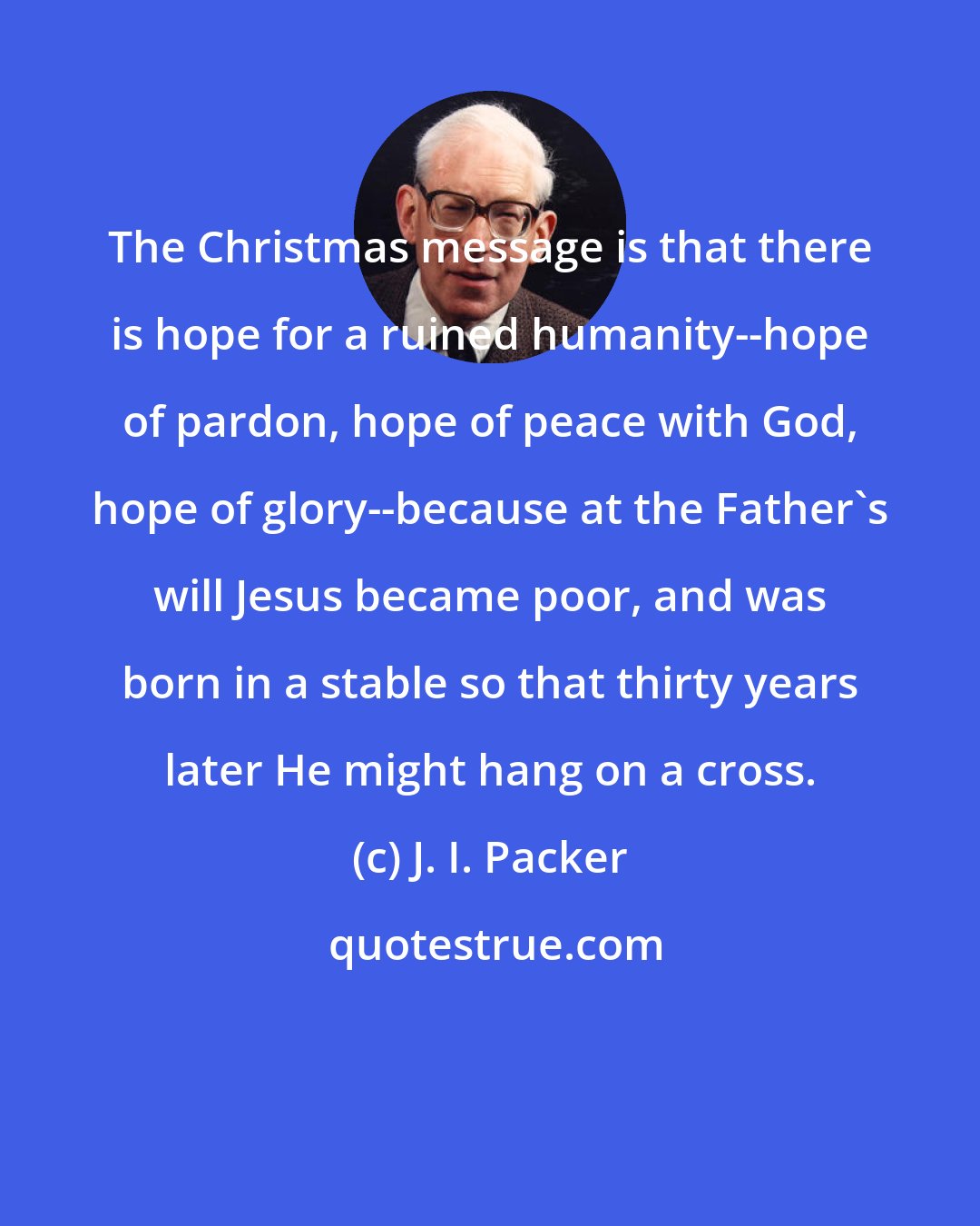 J. I. Packer: The Christmas message is that there is hope for a ruined humanity--hope of pardon, hope of peace with God, hope of glory--because at the Father's will Jesus became poor, and was born in a stable so that thirty years later He might hang on a cross.