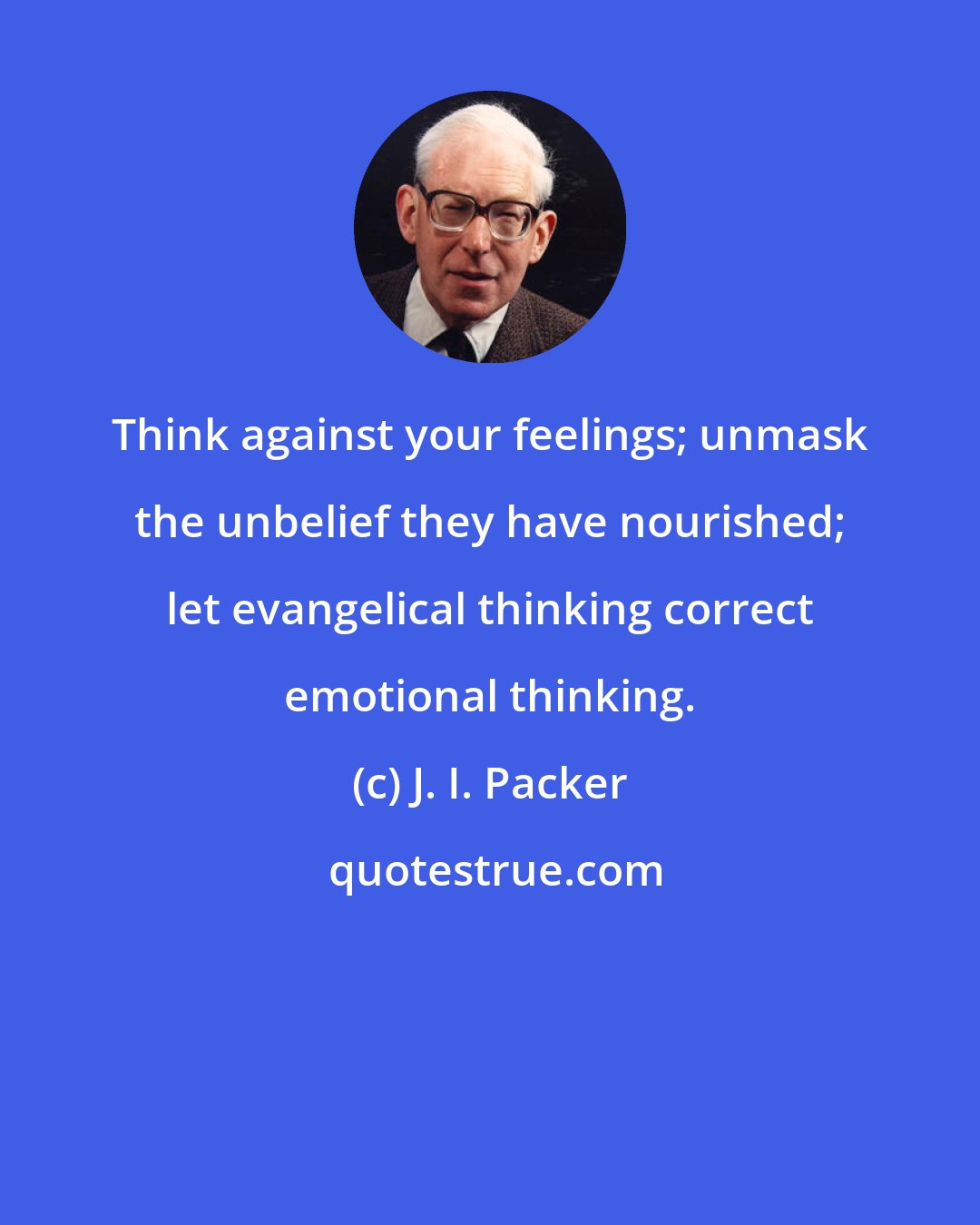 J. I. Packer: Think against your feelings; unmask the unbelief they have nourished; let evangelical thinking correct emotional thinking.