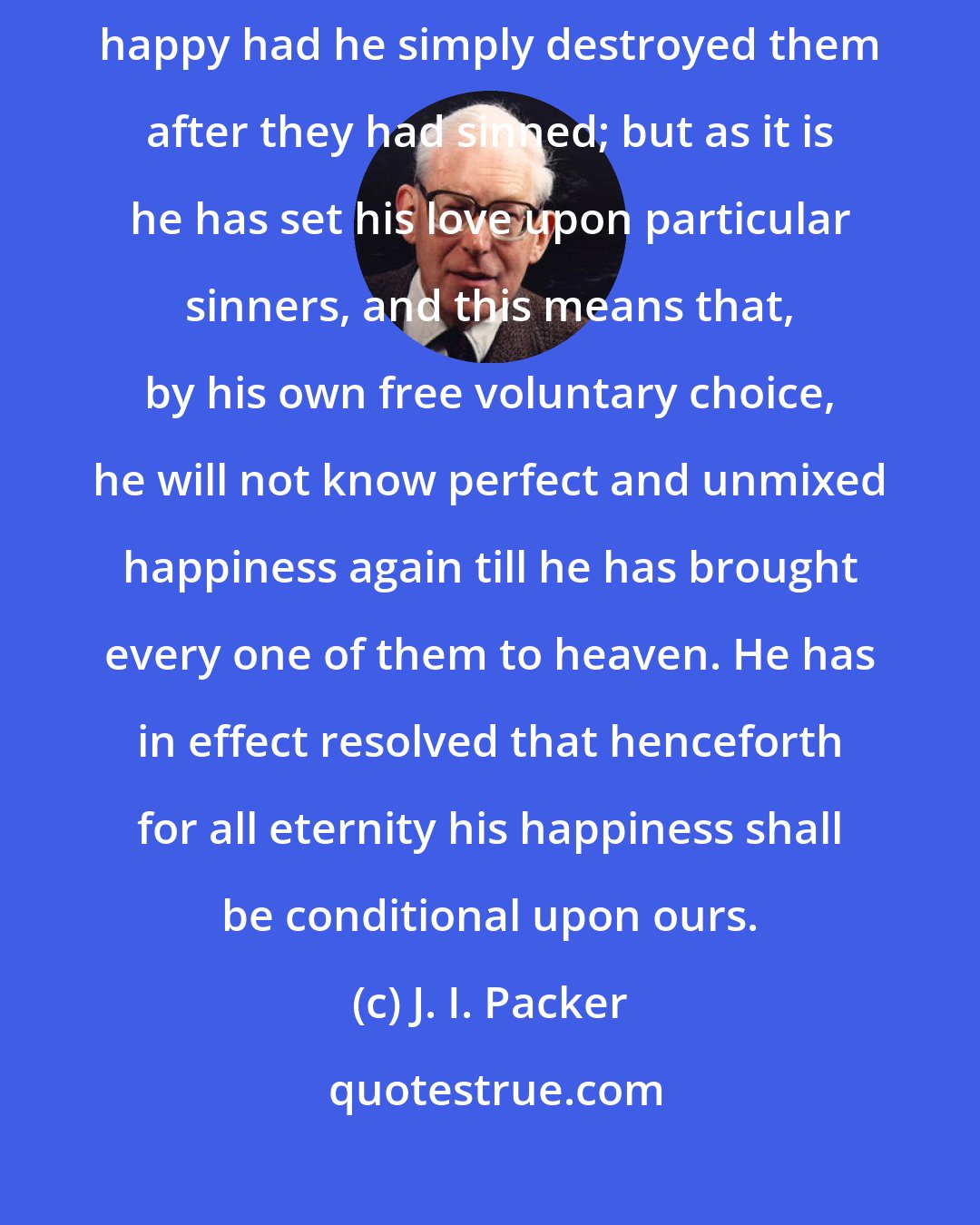 J. I. Packer: God was happy without humans before they were made; he would have continued happy had he simply destroyed them after they had sinned; but as it is he has set his love upon particular sinners, and this means that, by his own free voluntary choice, he will not know perfect and unmixed happiness again till he has brought every one of them to heaven. He has in effect resolved that henceforth for all eternity his happiness shall be conditional upon ours.