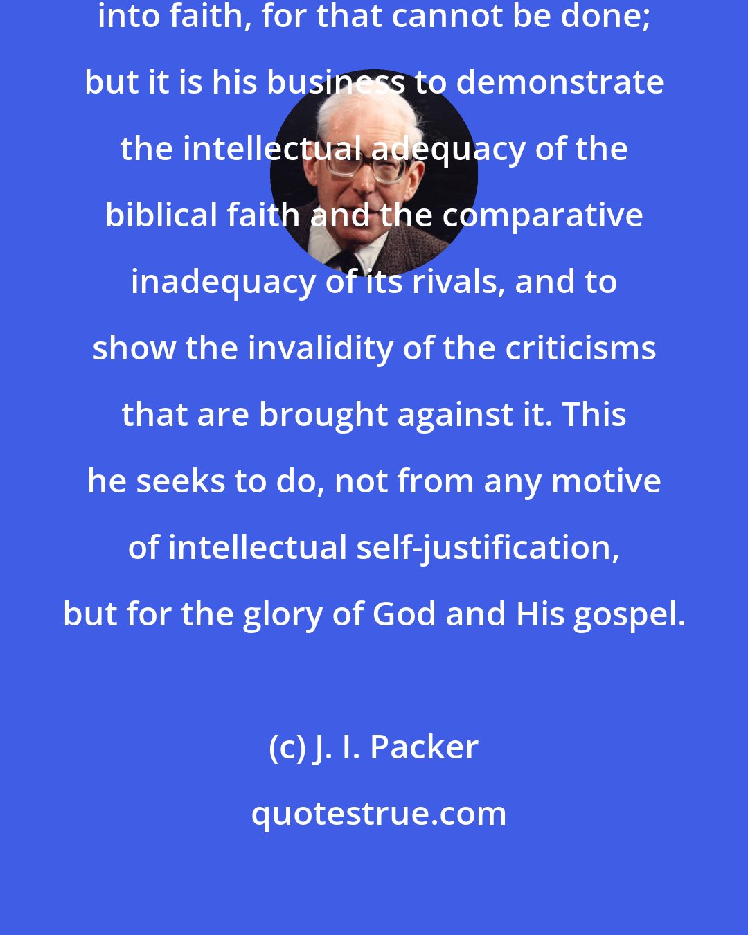 J. I. Packer: It is not his business to argue men into faith, for that cannot be done; but it is his business to demonstrate the intellectual adequacy of the biblical faith and the comparative inadequacy of its rivals, and to show the invalidity of the criticisms that are brought against it. This he seeks to do, not from any motive of intellectual self-justification, but for the glory of God and His gospel.