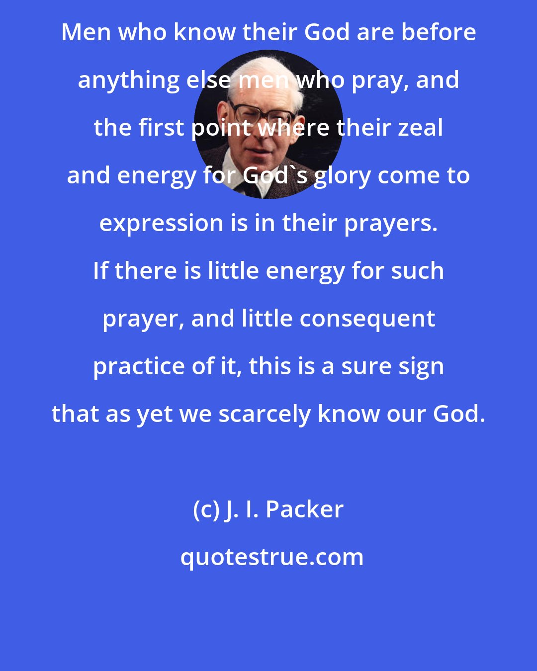 J. I. Packer: Men who know their God are before anything else men who pray, and the first point where their zeal and energy for God's glory come to expression is in their prayers. If there is little energy for such prayer, and little consequent practice of it, this is a sure sign that as yet we scarcely know our God.