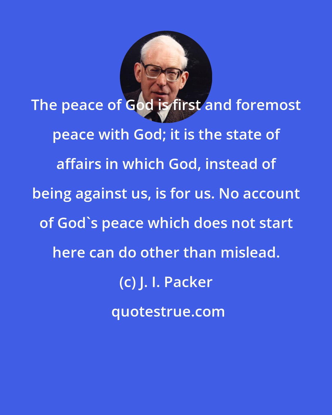 J. I. Packer: The peace of God is first and foremost peace with God; it is the state of affairs in which God, instead of being against us, is for us. No account of God's peace which does not start here can do other than mislead.