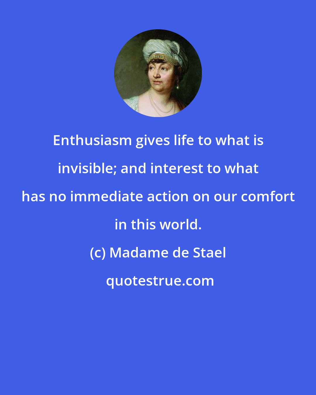 Madame de Stael: Enthusiasm gives life to what is invisible; and interest to what has no immediate action on our comfort in this world.