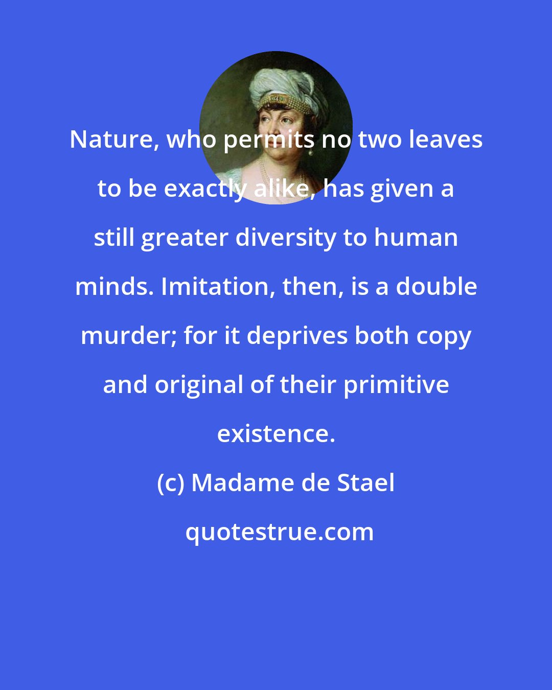 Madame de Stael: Nature, who permits no two leaves to be exactly alike, has given a still greater diversity to human minds. Imitation, then, is a double murder; for it deprives both copy and original of their primitive existence.