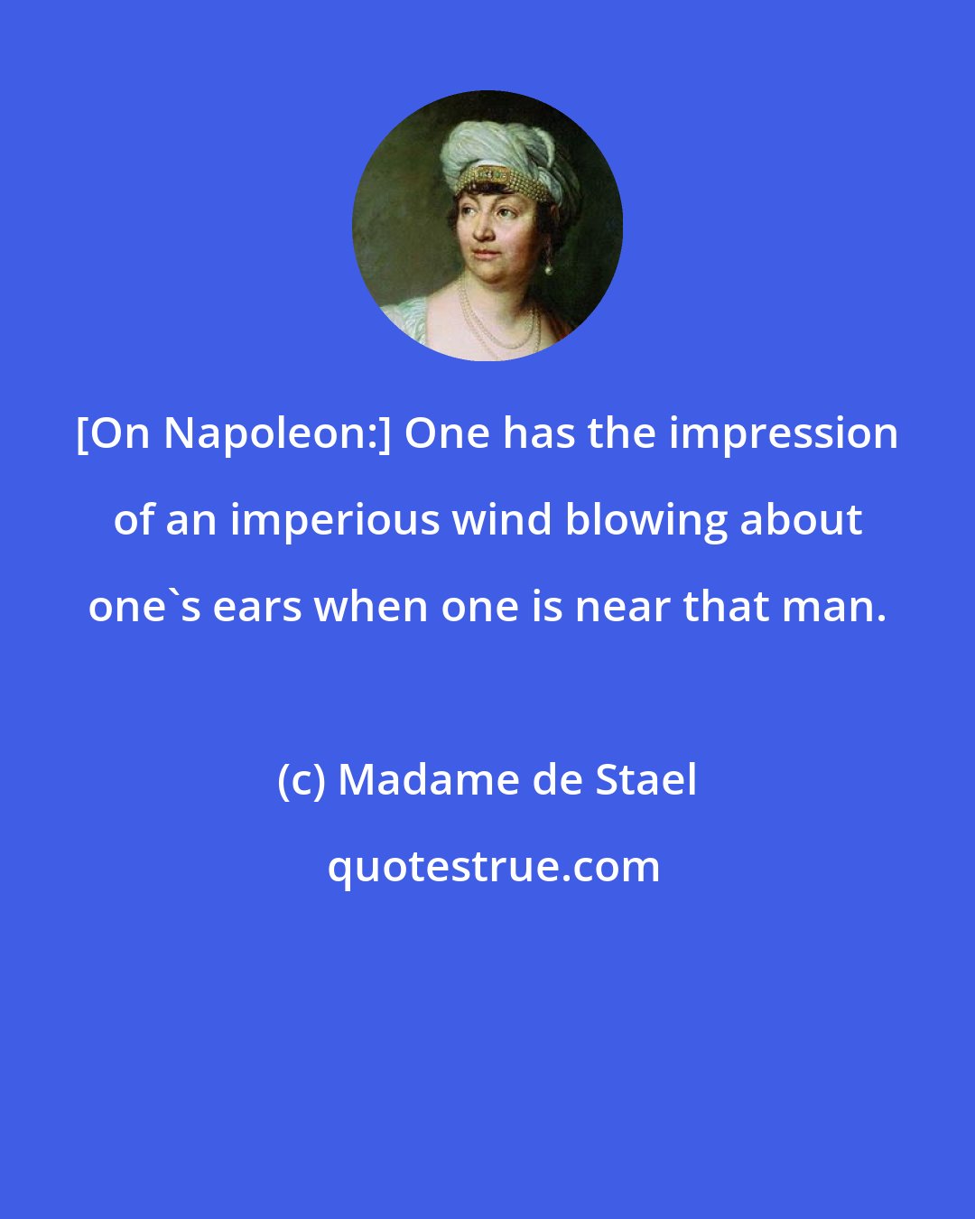 Madame de Stael: [On Napoleon:] One has the impression of an imperious wind blowing about one's ears when one is near that man.