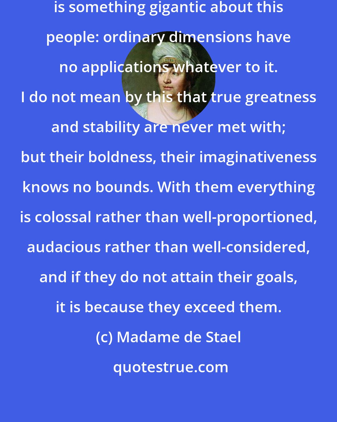 Madame de Stael: [On Russia:] In every way, there is something gigantic about this people: ordinary dimensions have no applications whatever to it. I do not mean by this that true greatness and stability are never met with; but their boldness, their imaginativeness knows no bounds. With them everything is colossal rather than well-proportioned, audacious rather than well-considered, and if they do not attain their goals, it is because they exceed them.