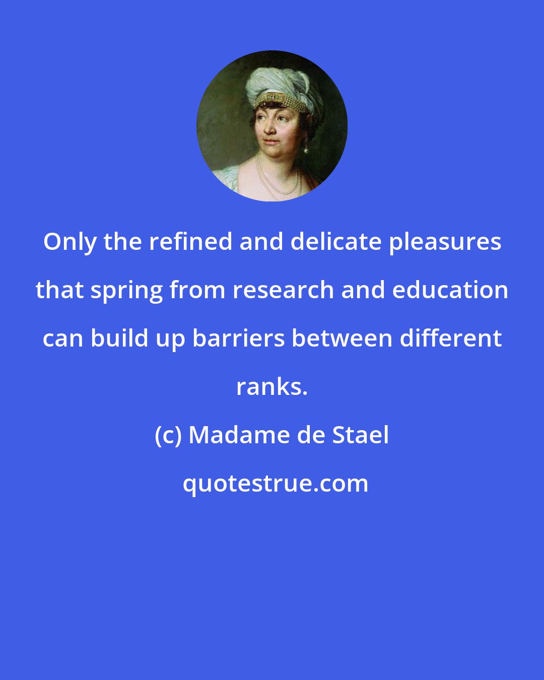 Madame de Stael: Only the refined and delicate pleasures that spring from research and education can build up barriers between different ranks.