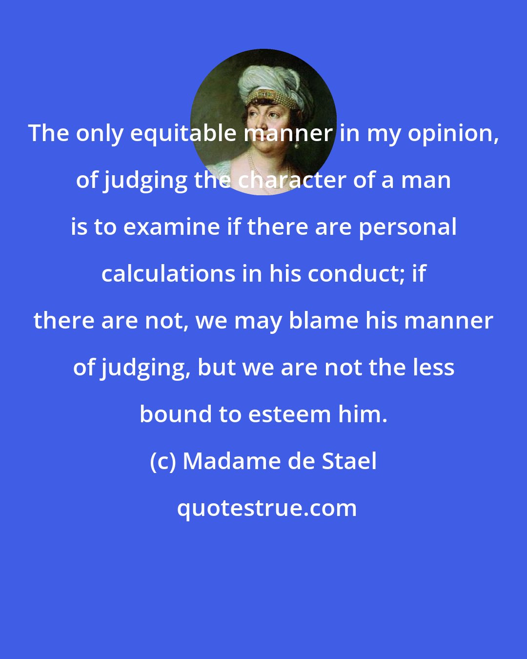 Madame de Stael: The only equitable manner in my opinion, of judging the character of a man is to examine if there are personal calculations in his conduct; if there are not, we may blame his manner of judging, but we are not the less bound to esteem him.