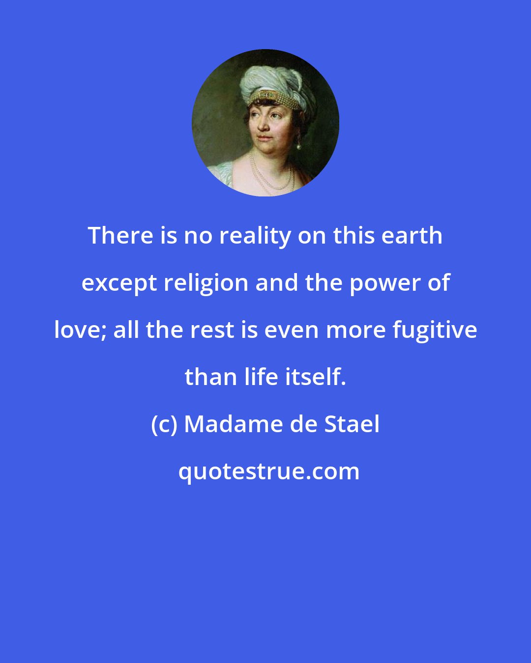 Madame de Stael: There is no reality on this earth except religion and the power of love; all the rest is even more fugitive than life itself.