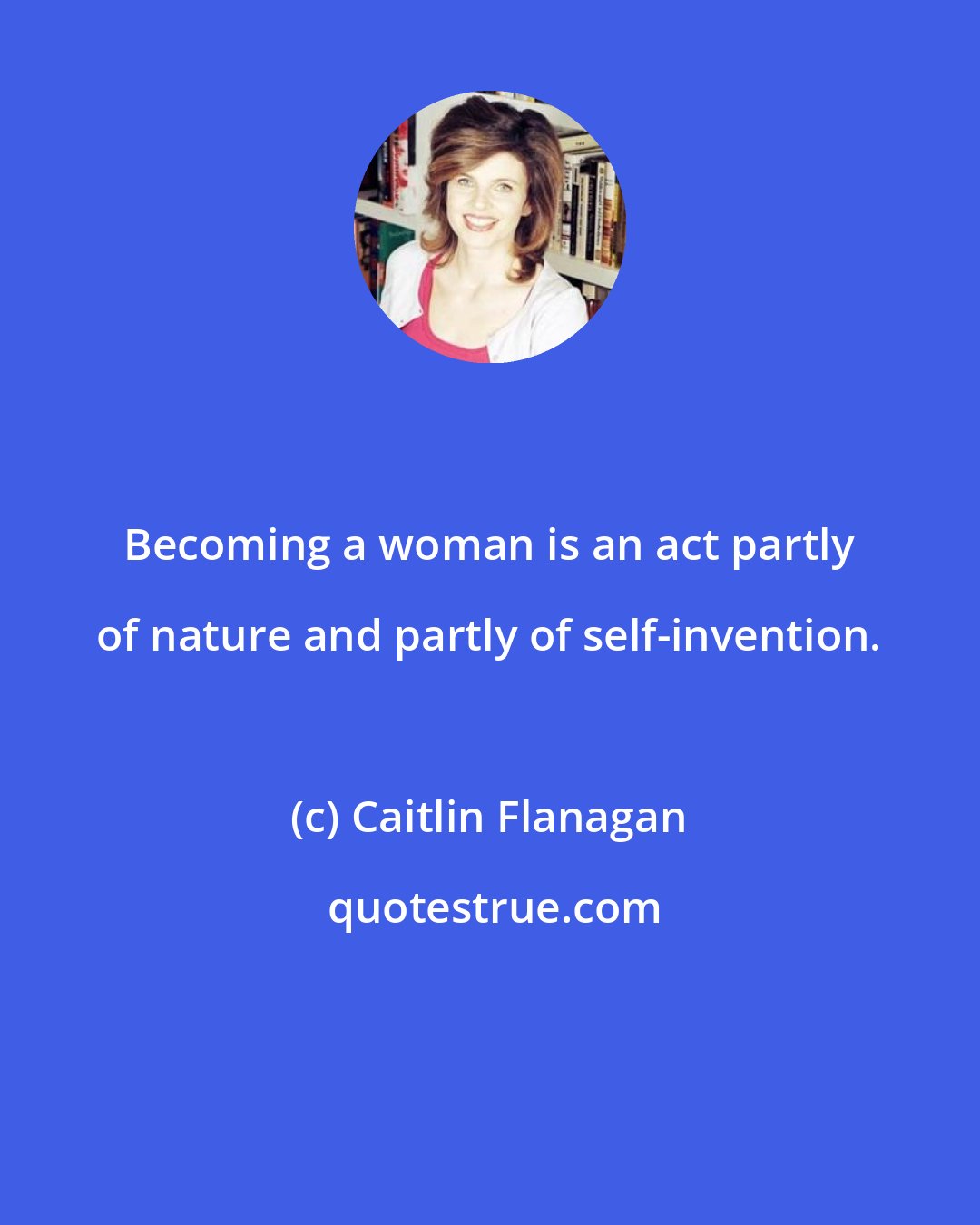 Caitlin Flanagan: Becoming a woman is an act partly of nature and partly of self-invention.