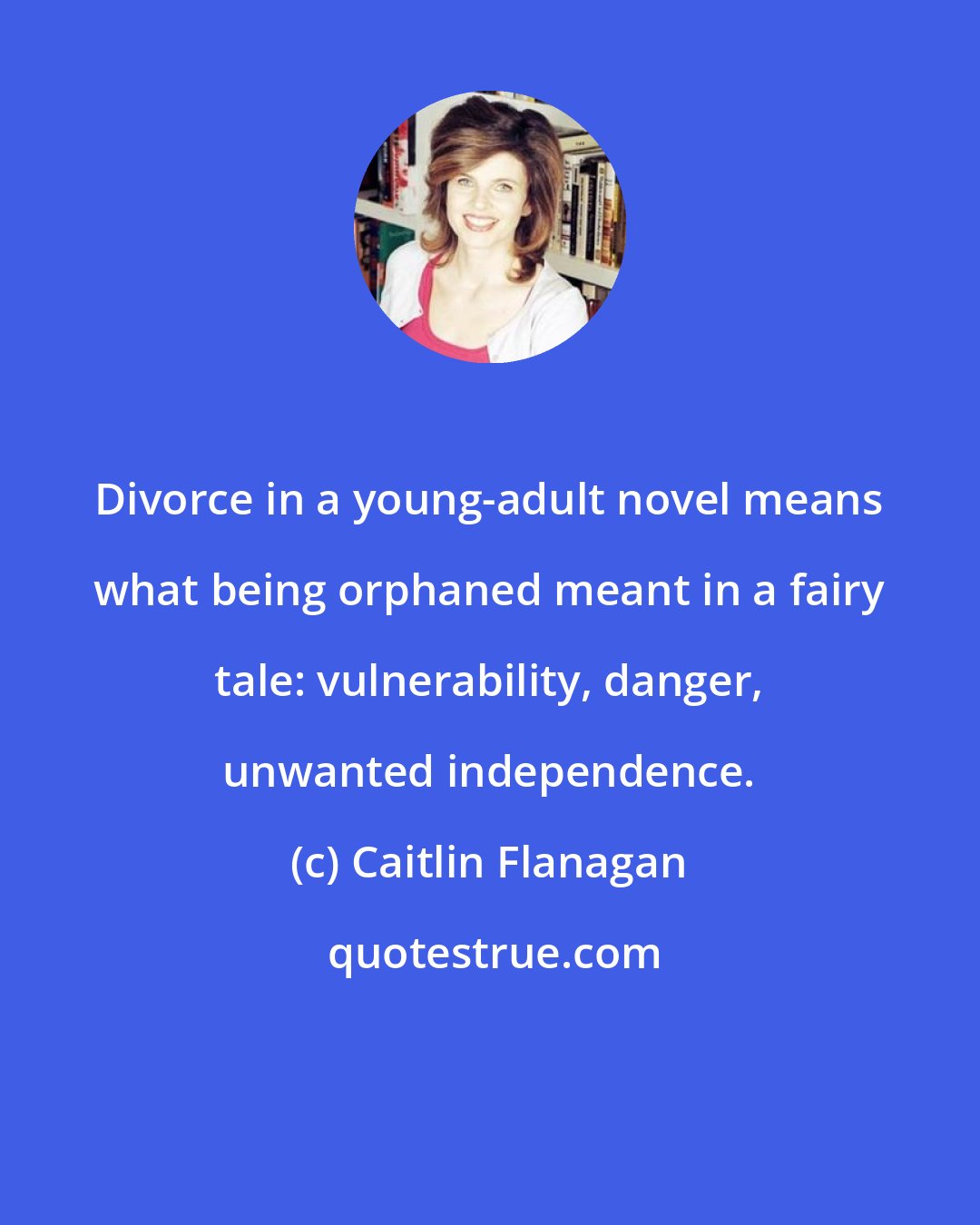 Caitlin Flanagan: Divorce in a young-adult novel means what being orphaned meant in a fairy tale: vulnerability, danger, unwanted independence.