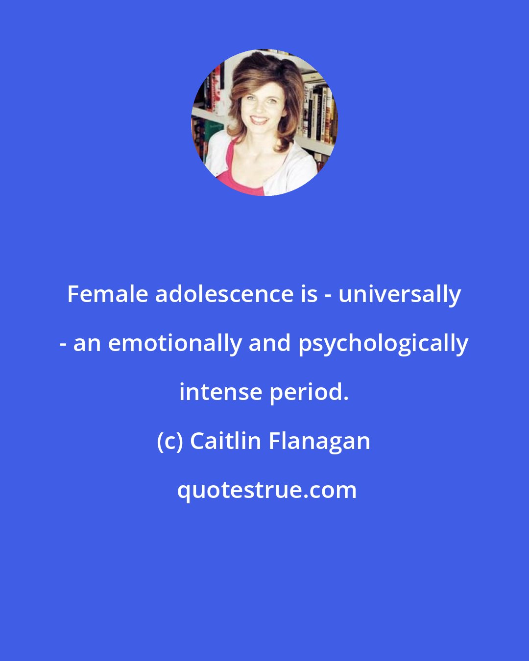 Caitlin Flanagan: Female adolescence is - universally - an emotionally and psychologically intense period.