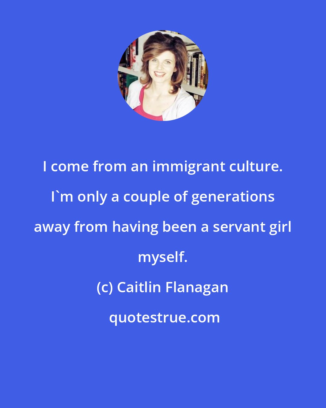 Caitlin Flanagan: I come from an immigrant culture. I'm only a couple of generations away from having been a servant girl myself.