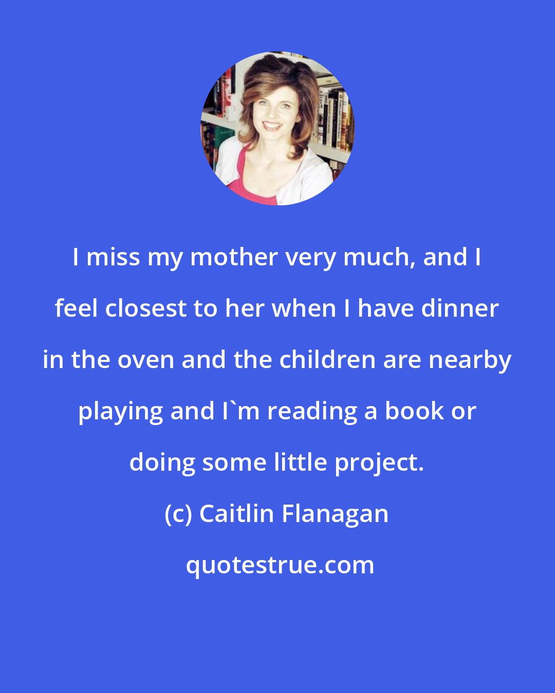 Caitlin Flanagan: I miss my mother very much, and I feel closest to her when I have dinner in the oven and the children are nearby playing and I'm reading a book or doing some little project.