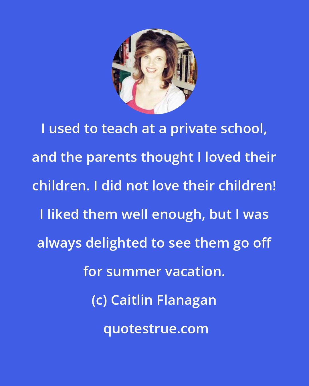 Caitlin Flanagan: I used to teach at a private school, and the parents thought I loved their children. I did not love their children! I liked them well enough, but I was always delighted to see them go off for summer vacation.