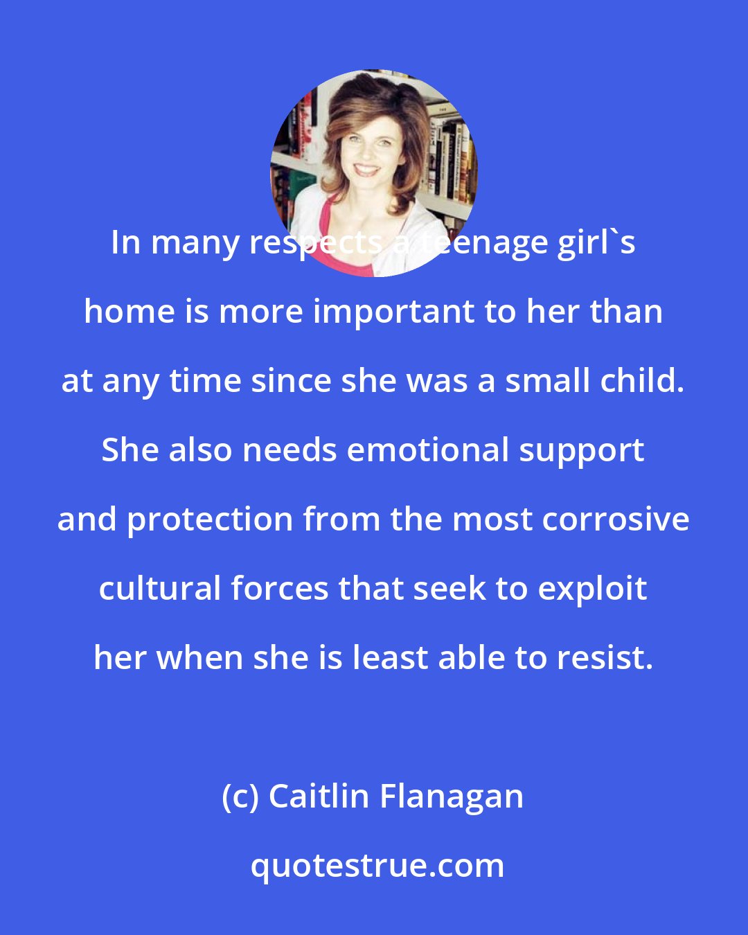 Caitlin Flanagan: In many respects a teenage girl's home is more important to her than at any time since she was a small child. She also needs emotional support and protection from the most corrosive cultural forces that seek to exploit her when she is least able to resist.