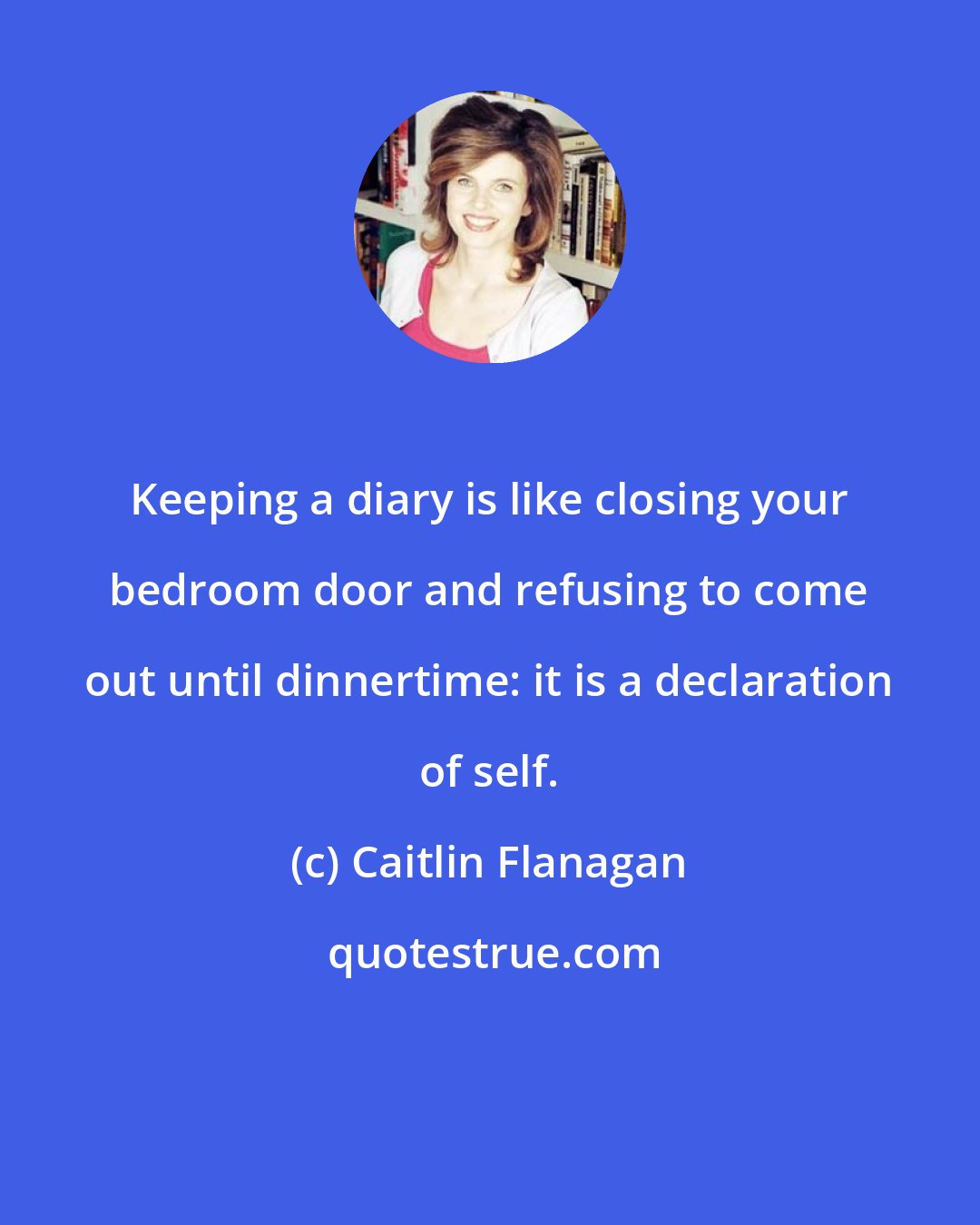 Caitlin Flanagan: Keeping a diary is like closing your bedroom door and refusing to come out until dinnertime: it is a declaration of self.