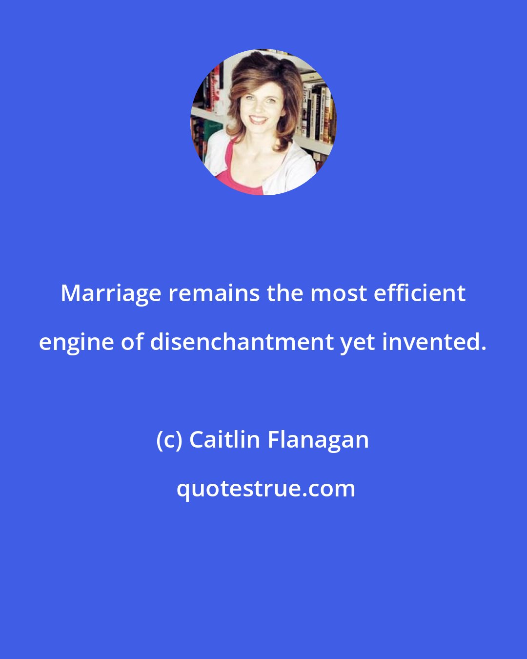 Caitlin Flanagan: Marriage remains the most efficient engine of disenchantment yet invented.