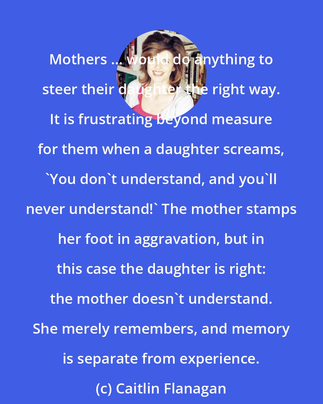 Caitlin Flanagan: Mothers ... would do anything to steer their daughter the right way. It is frustrating beyond measure for them when a daughter screams, 'You don't understand, and you'll never understand!' The mother stamps her foot in aggravation, but in this case the daughter is right: the mother doesn't understand. She merely remembers, and memory is separate from experience.