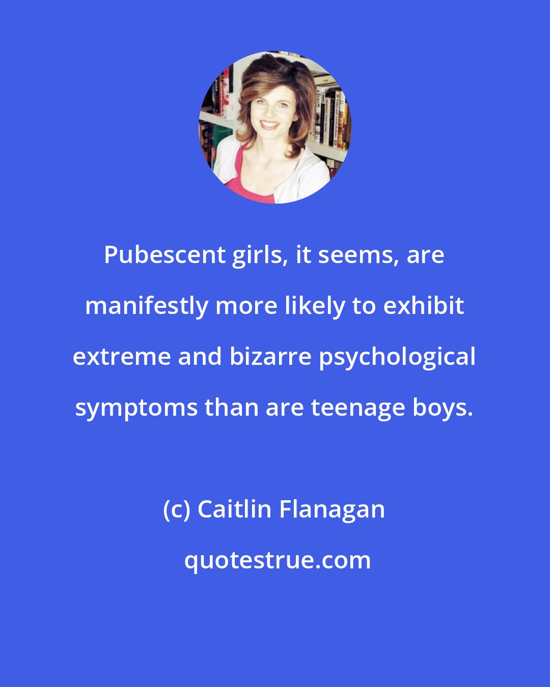 Caitlin Flanagan: Pubescent girls, it seems, are manifestly more likely to exhibit extreme and bizarre psychological symptoms than are teenage boys.