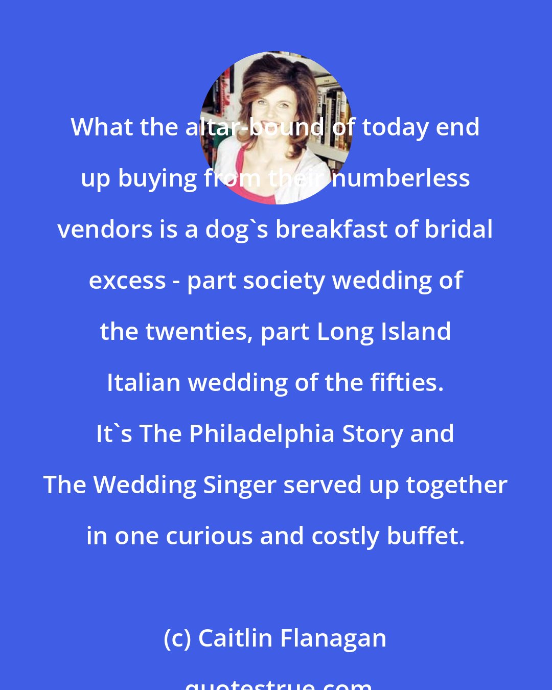 Caitlin Flanagan: What the altar-bound of today end up buying from their numberless vendors is a dog's breakfast of bridal excess - part society wedding of the twenties, part Long Island Italian wedding of the fifties. It's The Philadelphia Story and The Wedding Singer served up together in one curious and costly buffet.