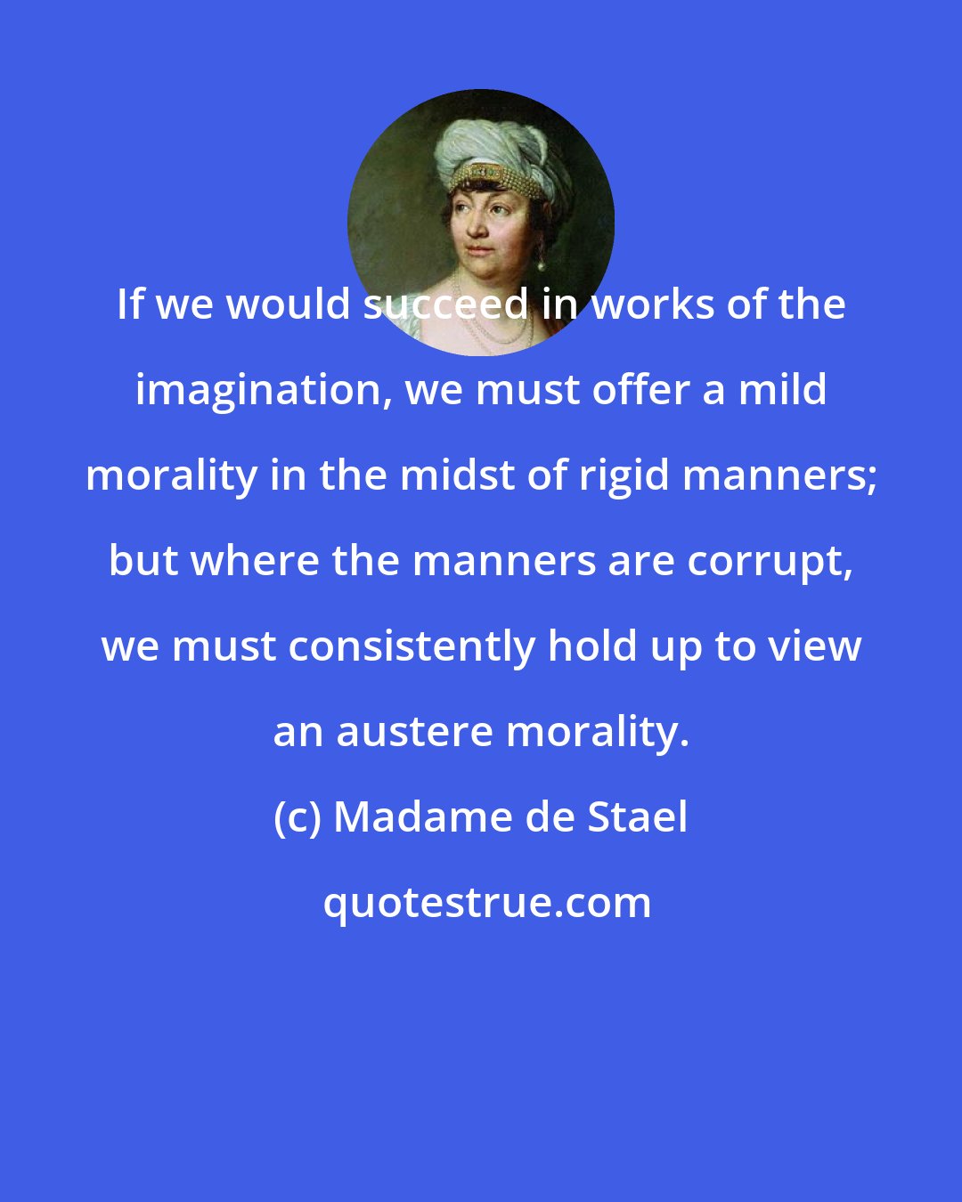 Madame de Stael: If we would succeed in works of the imagination, we must offer a mild morality in the midst of rigid manners; but where the manners are corrupt, we must consistently hold up to view an austere morality.