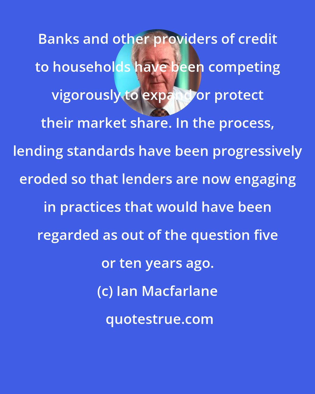 Ian Macfarlane: Banks and other providers of credit to households have been competing vigorously to expand or protect their market share. In the process, lending standards have been progressively eroded so that lenders are now engaging in practices that would have been regarded as out of the question five or ten years ago.